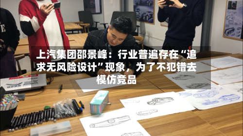 上汽集团邵景峰：行业普遍存在“追求无风险设计”现象，为了不犯错去模仿竞品